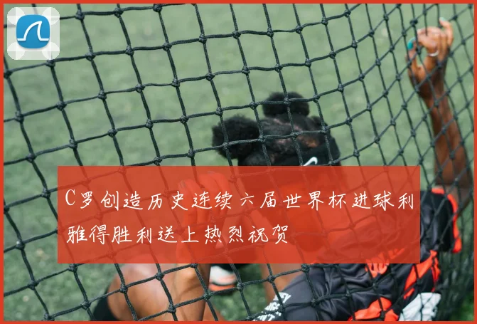 C罗创造历史连续六届世界杯进球利雅得胜利送上热烈祝贺