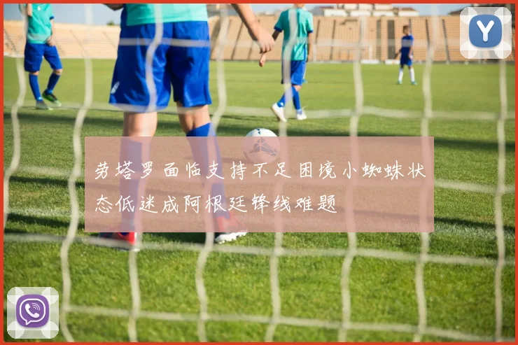 劳塔罗面临支持不足困境小蜘蛛状态低迷成阿根廷锋线难题
