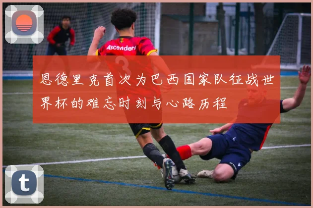 恩德里克首次为巴西国家队征战世界杯的难忘时刻与心路历程