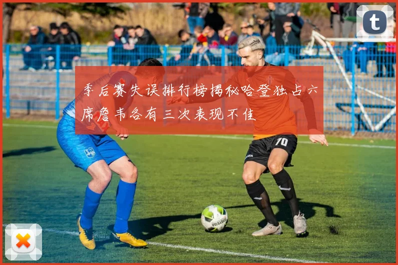 季后赛失误排行榜揭秘哈登独占六席詹韦各有三次表现不佳