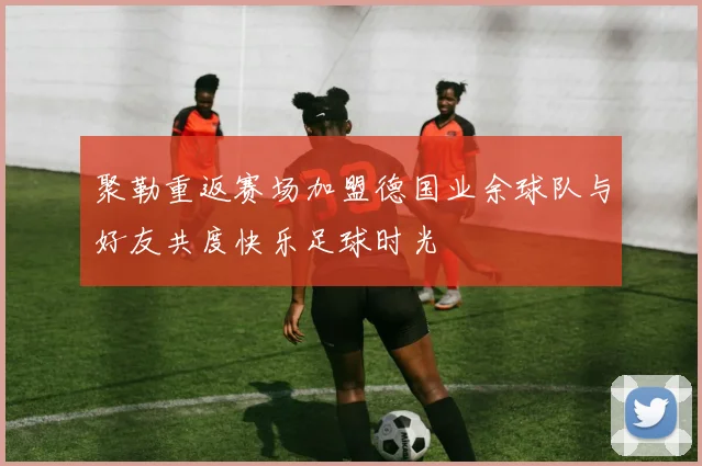 聚勒重返赛场加盟德国业余球队与好友共度快乐足球时光