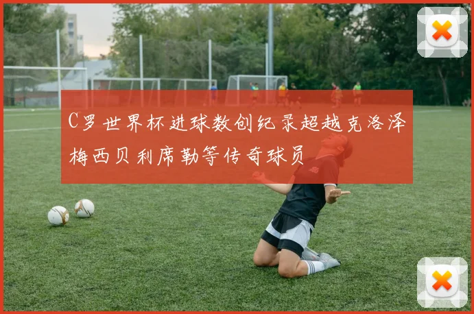 C罗世界杯进球数创纪录超越克洛泽梅西贝利席勒等传奇球员