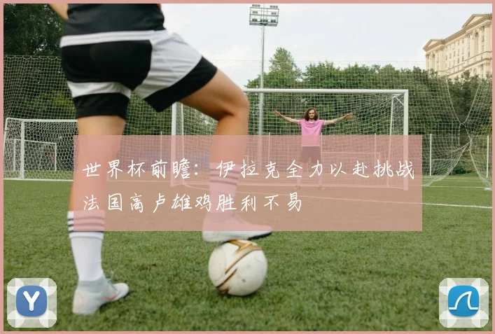 世界杯前瞻：伊拉克全力以赴挑战法国高卢雄鸡胜利不易
