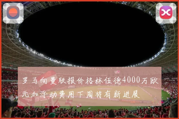 罗马向曼联报价格林伍德4000万欧元加浮动费用下周将有新进展