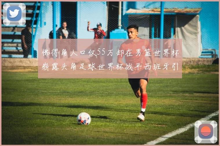 佛得角人口仅55万却在男篮世界杯崭露头角足球世界杯战平西班牙引发热议