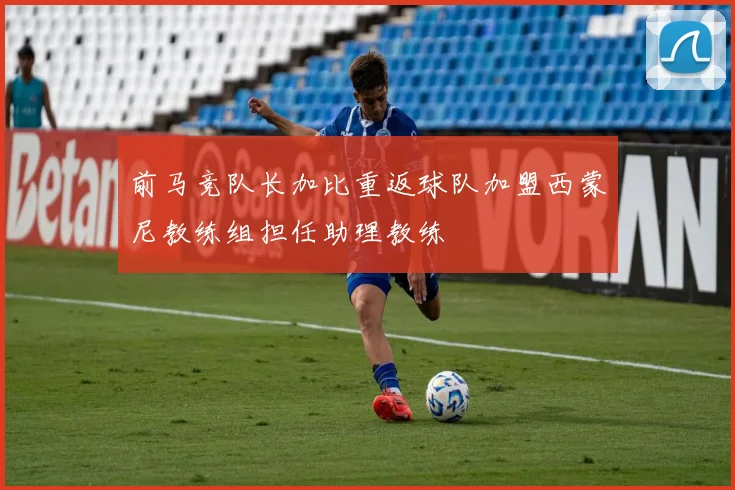 前马竞队长加比重返球队加盟西蒙尼教练组担任助理教练