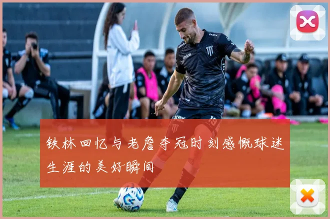 铁林回忆与老詹夺冠时刻感慨球迷生涯的美好瞬间