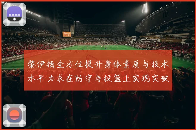 黎伊扬全方位提升身体素质与技术水平力求在防守与投篮上实现突破