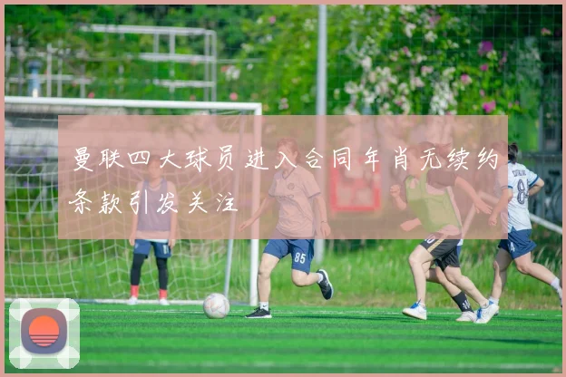曼联四大球员进入合同年肖无续约条款引发关注